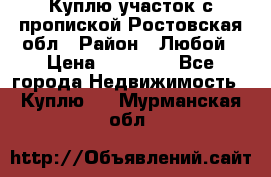 Куплю участок с пропиской.Ростовская обл › Район ­ Любой › Цена ­ 15 000 - Все города Недвижимость » Куплю   . Мурманская обл.